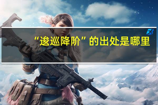 “逡巡降阶”的出处是哪里