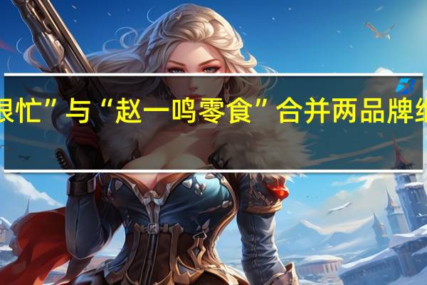 “零食很忙”与“赵一鸣零食”合并两品牌继续独立运营