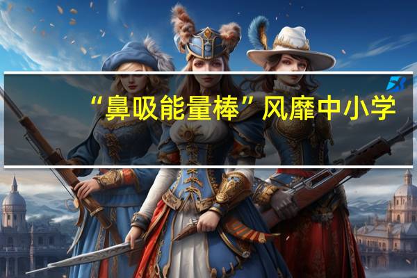“鼻吸能量棒”风靡中小学？专家紧急提醒：有害！ 到底什么情况呢