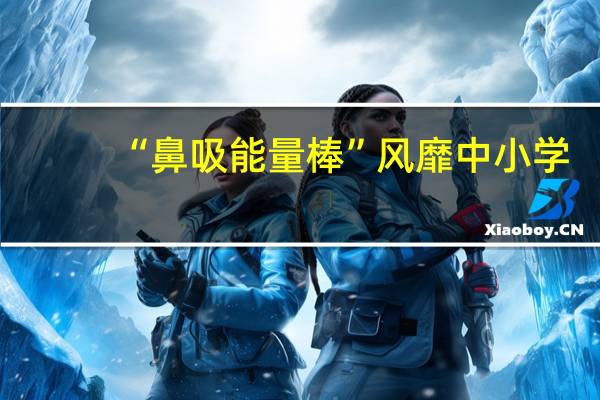 “鼻吸能量棒”风靡中小学?专家紧急提醒:有害!