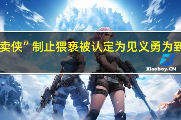 “00后外卖侠”制止猥亵被认定为见义勇为 到底什么情况呢