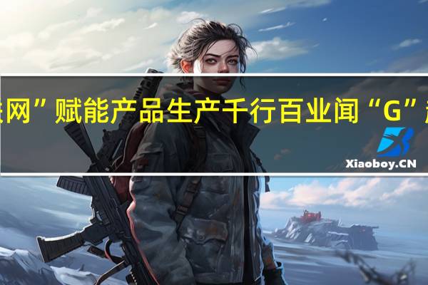 “5G+工业互联网”赋能产品生产 千行百业 闻“G”起舞 到底什么情况嘞