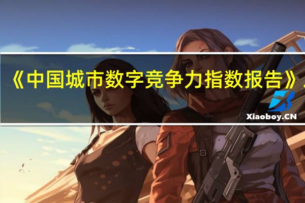 《中国城市数字竞争力指数报告（2023）》发布：京沪数字竞争力领跑