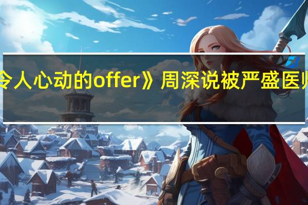 《令人心动的offer》周深说被严盛医师圈粉了，他有哪些吸引人的地方