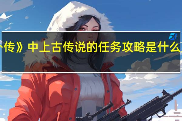 《刀剑封魔录外传》中上古传说的任务攻略是什么 刀剑封魔录正传攻略