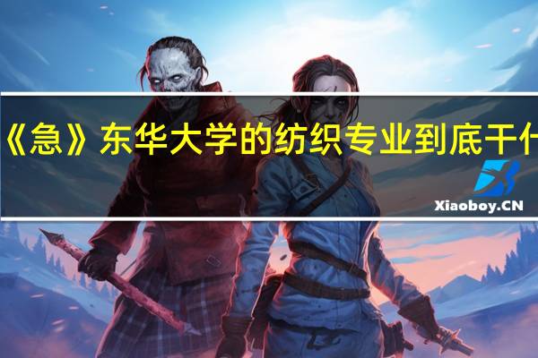 《急》东华大学的纺织专业到底干什么的