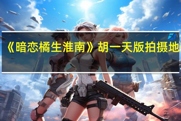 《暗恋橘生淮南》胡一天版拍摄地揭秘