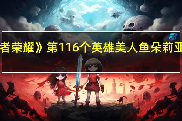 《王者荣耀》第116个英雄 美人鱼朵莉亚今天上线:不用充钱