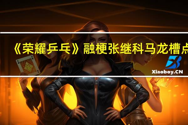 《荣耀乒乓》融梗张继科马龙槽点多，你能够接受这样的融梗吗