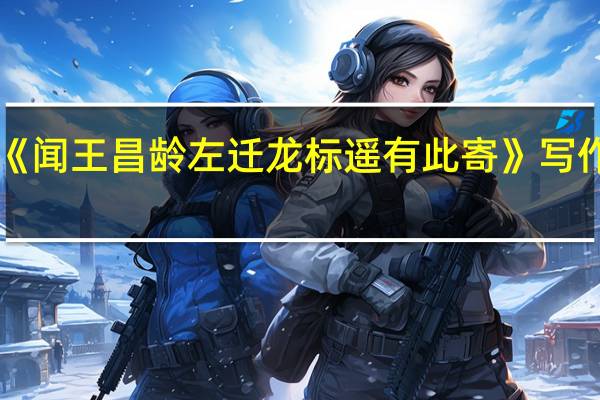 《闻王昌龄左迁龙标遥有此寄》 写作背景(要 闻王昌龄左迁龙标遥有此寄 的写作背景)