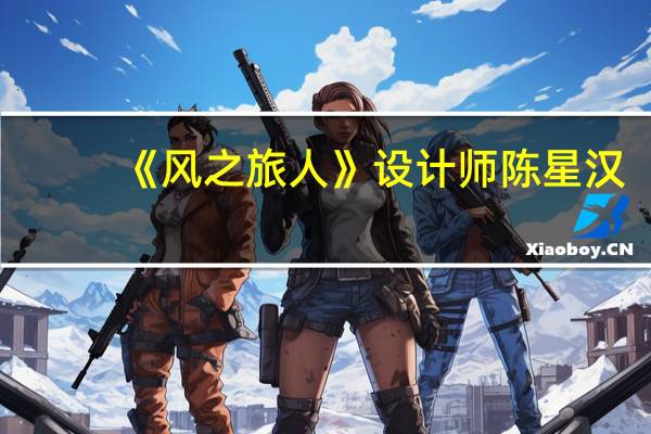 《风之旅人》设计师陈星汉:在游戏制作中应用正面鼓励玩家