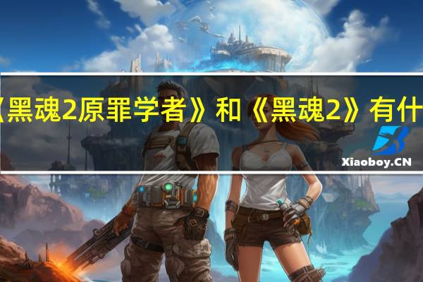 《黑魂2原罪学者》和《黑魂2》有什么区别