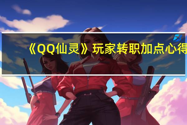 《QQ仙灵》玩家转职加点心得（《QQ仙灵》玩家转职加点心得）