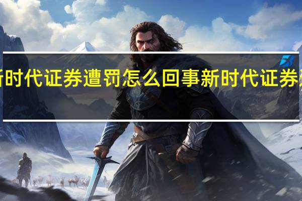 【有内幕】新时代证券遭罚怎么回事 新时代证券遭罚背后原因真相