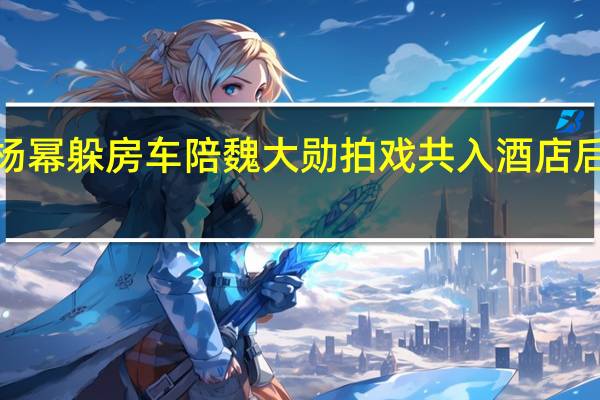 【热议】杨幂躲房车陪魏大勋拍戏 共入酒店后又是一波狗粮