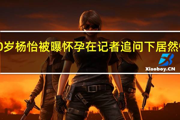 【热议】40岁杨怡被曝怀孕 在记者追问下居然慌乱说出这句话