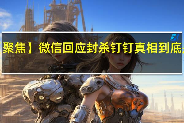【聚焦】微信回应封杀钉钉 真相到底是什么?