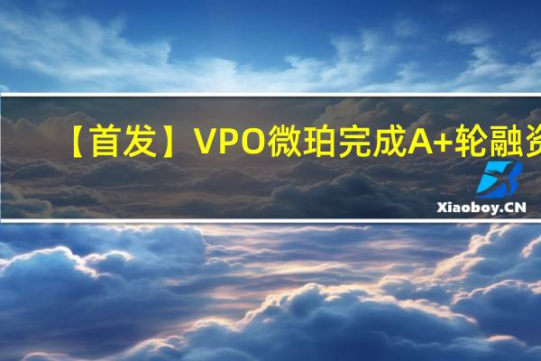 【首发】VPO微珀完成A+轮融资，携手顶级供应链推动品牌产品持续升级