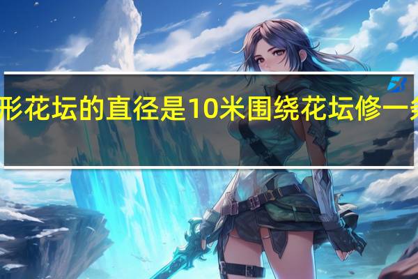 一个圆形花坛的直径是10米围绕花坛修一条宽两米的路（一个圆形花坛的直径是10米围绕）