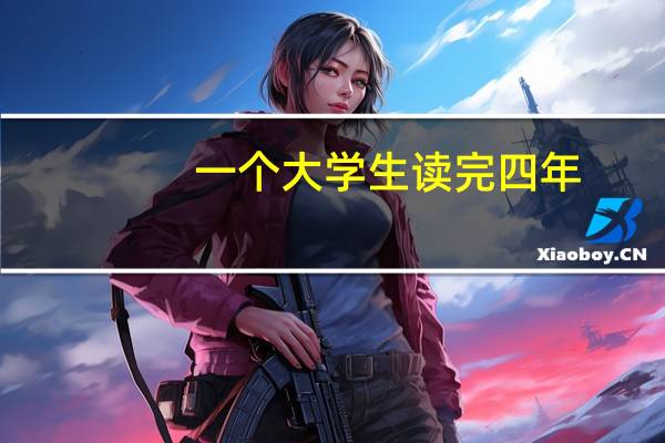 一个大学生读完四年，一般需要花费多少钱