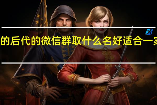 一个爷爷的后代的微信群取什么名好 适合一家人的微信群名