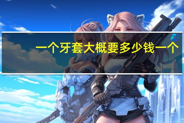 一个牙套大概要多少钱一个，一个牙套一般多少钱