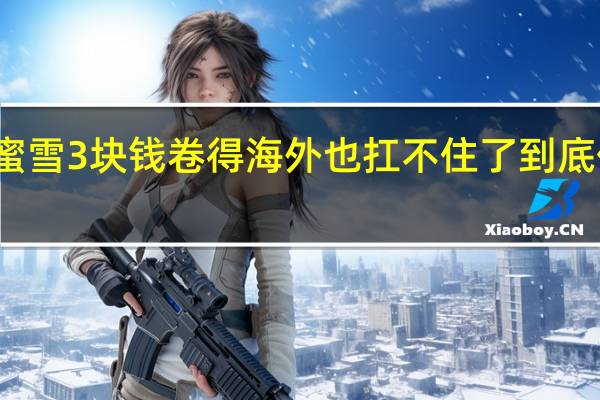 一个蜜雪3块钱卷得海外也扛不住了 到底什么情况嘞