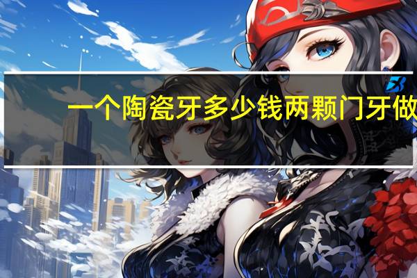 一个陶瓷牙多少钱 两颗门牙做全瓷牙大概多少