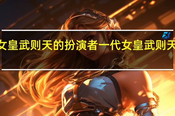 一代女皇武则天的扮演者 一代女皇武则天B站毛毛虫
