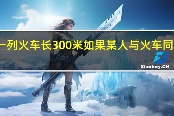 一列火车长300米如果某人与火车同向而行