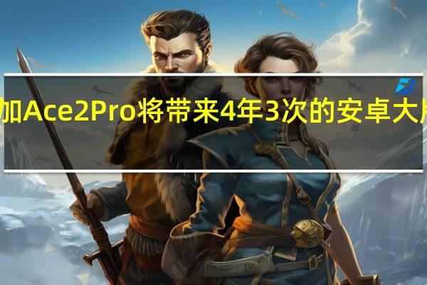 一加Ace2Pro将带来4年3次的安卓大版本升级