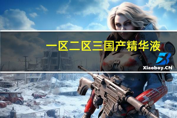 一区二区三国产精华液：肌肤呵护不可或缺