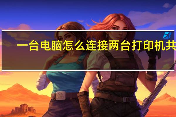 一台电脑怎么连接两台打印机共享（一台电脑怎么连接两台打印机）
