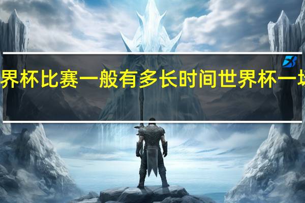 一场世界杯比赛一般有多长时间 世界杯一场足球赛多久