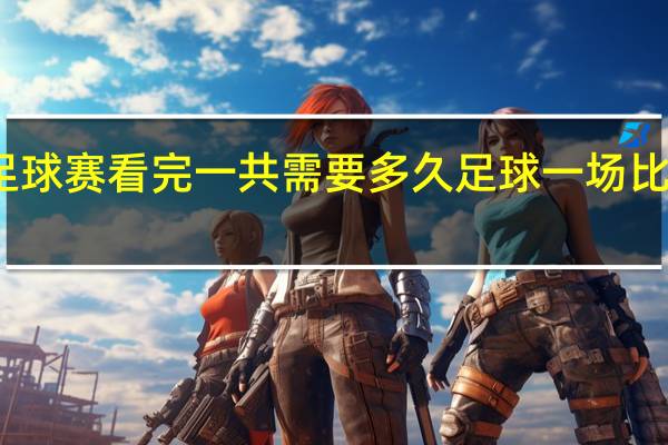一场足球赛看完一共需要多久 足球一场比赛时间多久
