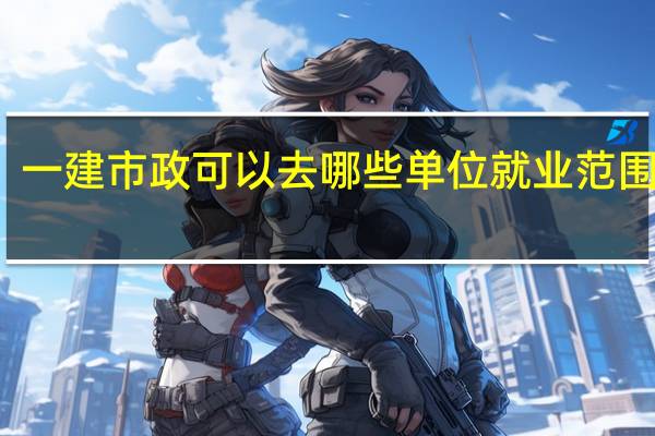 一建市政可以去哪些单位 就业范围广吗