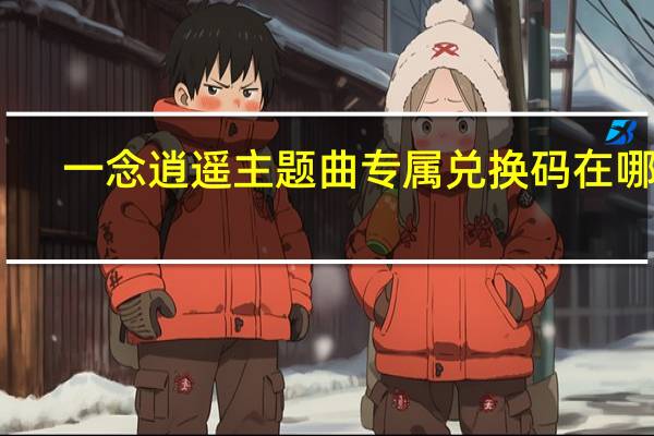 一念逍遥主题曲专属兑换码在哪领-主题曲专属兑换码领取