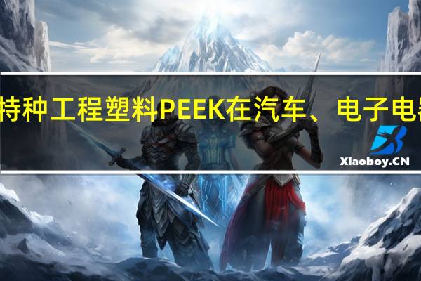 一文了解特种工程塑料PEEK在汽车、电子电器等地方的应用