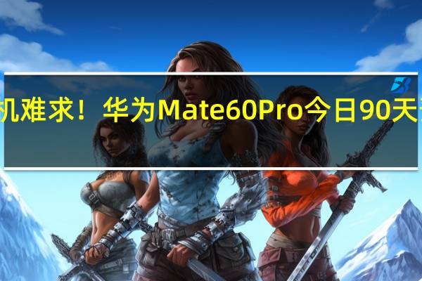 一机难求！华为Mate 60 Pro今日90天预约申购：每人限买一台