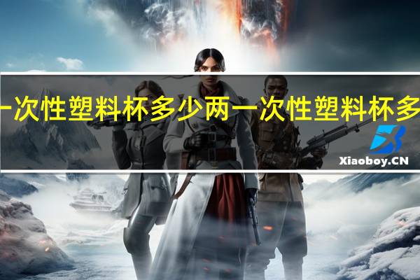 一次性塑料杯多少两 一次性塑料杯多少毫升