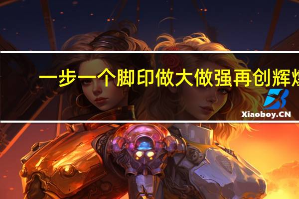 一步一个脚印做大做强再创辉煌（一步一个脚印做大做强）