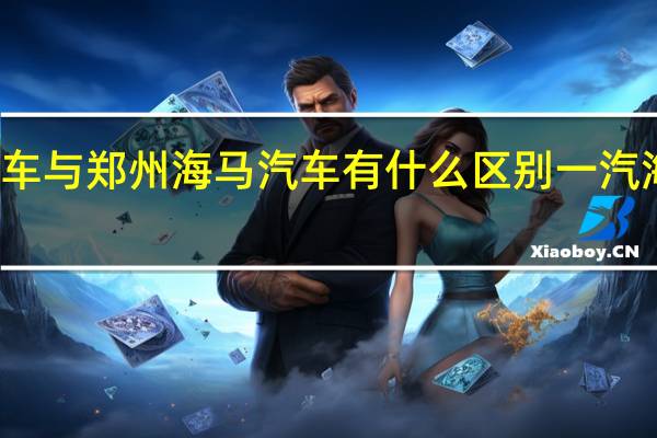 一汽海马汽车与郑州海马汽车有什么区别 一汽海马汽车有限公司