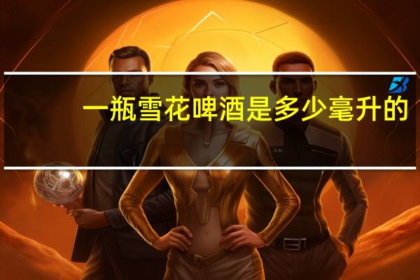一瓶雪花啤酒是多少毫升的