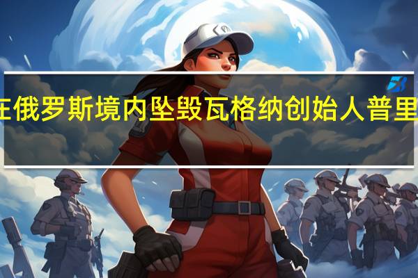 一私人飞机在俄罗斯境内坠毁瓦格纳创始人普里戈任在乘机名单上