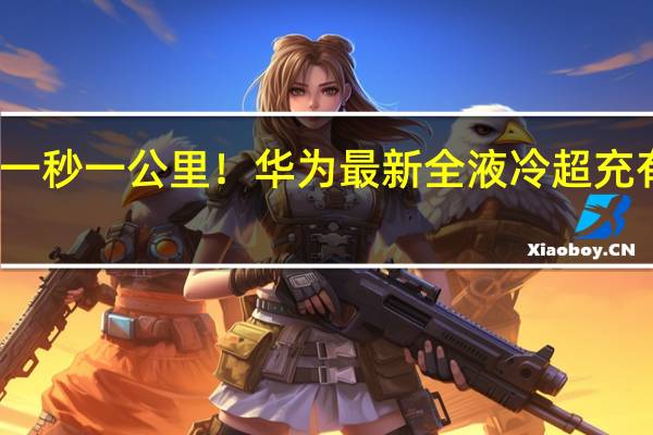 一秒一公里！华为最新全液冷超充有多牛？匹配所有车型 比手机快充还快