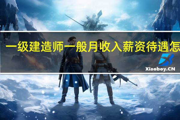 一级建造师一般月收入薪资待遇怎么样