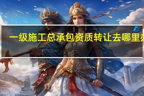 一级施工总承包资质转让去哪里办理