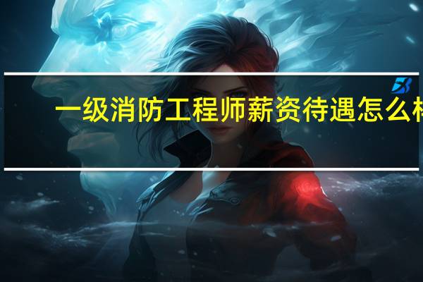 一级消防工程师薪资待遇怎么样
