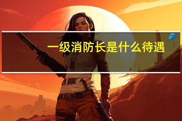 一级消防长是什么待遇