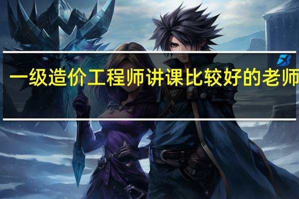 一级造价工程师讲课比较好的老师有谁